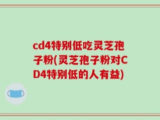 cd4特别低吃灵芝孢子粉(灵芝孢子粉对CD4特别低的人有益)