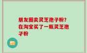 朋友圈卖灵芝孢子粉？在淘宝买了一瓶灵芝孢孑粉