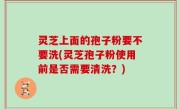 灵芝上面的孢子粉要不要洗(灵芝孢子粉使用前是否需要清洗？)