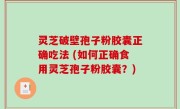 灵芝破壁孢子粉胶囊正确吃法 (如何正确食用灵芝孢子粉胶囊？)