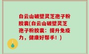 白云山破壁灵芝孢子粉胶囊(白云山破壁灵芝孢子粉胶囊：提升免疫力，健康好帮手！)