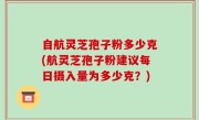 自航灵芝孢子粉多少克(航灵芝孢子粉建议每日摄入量为多少克？)