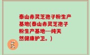 泰山赤灵芝孢子粉生产基地(泰山赤灵芝孢子粉生产基地---纯天然健康护卫。)