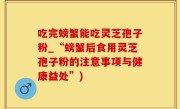 吃完螃蟹能吃灵芝孢子粉_“螃蟹后食用灵芝孢子粉的注意事项与健康益处”)