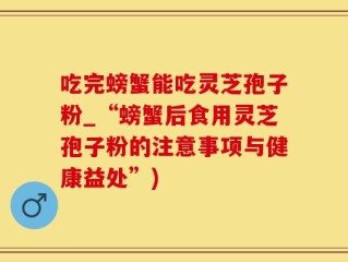 吃完螃蟹能吃灵芝孢子粉_“螃蟹后食用灵芝孢子粉的注意事项与健康益处”)