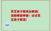 灵芝孢子原液去眼袋(消除眼袋神器！试试灵芝孢子原液)