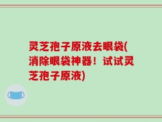 灵芝孢子原液去眼袋(消除眼袋神器！试试灵芝孢子原液)