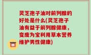 灵芝孢子油对前列腺的好处是什么(灵芝孢子油有益于前列腺健康，变废为宝利用草本营养维护男性健康)