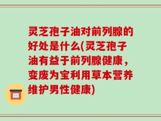 灵芝孢子油对前列腺的好处是什么(灵芝孢子油有益于前列腺健康，变废为宝利用草本营养维护男性健康)