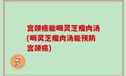 宫颈癌能喝灵芝瘦肉汤(喝灵芝瘦肉汤能预防宫颈癌)