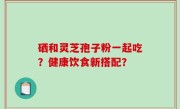 硒和灵芝孢子粉一起吃？健康饮食新搭配？