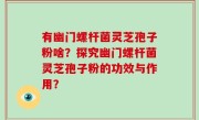 有幽门螺杆菌灵芝孢子粉啥？探究幽门螺杆菌灵芝孢子粉的功效与作用？