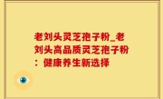 老刘头灵芝孢子粉_老刘头高品质灵芝孢子粉：健康养生新选择