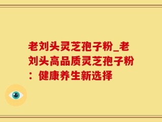 老刘头灵芝孢子粉_老刘头高品质灵芝孢子粉：健康养生新选择