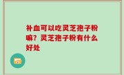 补血可以吃灵芝孢子粉嘛？灵芝孢子粉有什么好处