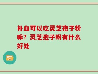 补血可以吃灵芝孢子粉嘛？灵芝孢子粉有什么好处