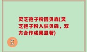 灵芝孢子粉因贝森(灵芝孢子粉入驻贝森，双方合作成果显著)