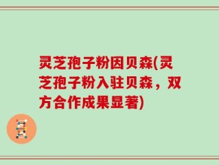 灵芝孢子粉因贝森(灵芝孢子粉入驻贝森，双方合作成果显著)