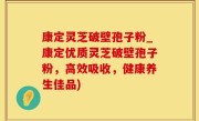康定灵芝破壁孢子粉_康定优质灵芝破壁孢子粉，高效吸收，健康养生佳品)