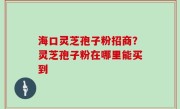 海口灵芝孢子粉招商？灵芝孢子粉在哪里能买到