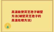 高温能使灵芝孢子破壁方法(破壁灵芝孢子的高温处理方法)
