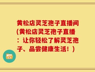 黄松店灵芝孢子直播间(黄松店灵芝孢子直播：让你轻松了解灵芝孢子、品尝健康生活！)