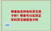 哪里能买到有机灵芝孢子粉？哪里可以买到正宗的灵芝破壁孢子粉