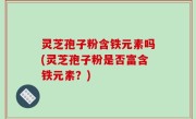 灵芝孢子粉含铁元素吗(灵芝孢子粉是否富含铁元素？)