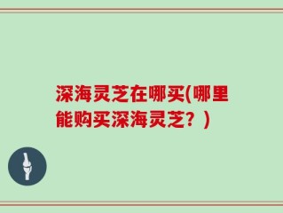 深海灵芝在哪买(哪里能购买深海灵芝？)