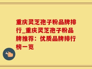 重庆灵芝孢子粉品牌排行_重庆灵芝孢子粉品牌推荐：优质品牌排行榜一览