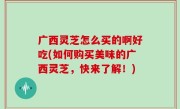 广西灵芝怎么买的啊好吃(如何购买美味的广西灵芝，快来了解！)