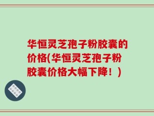 华恒灵芝孢子粉胶囊的价格(华恒灵芝孢子粉胶囊价格大幅下降！)