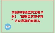 南国绿牌破壁灵芝袍子粉？“破壁灵芝孢子粉”这玩意真的有用么