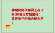 肿瘤靶向药和灵芝孢子粉(肿瘤治疗新选择：灵芝孢子粉配合靶向药)