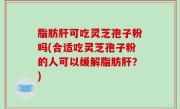 脂肪肝可吃灵芝孢子粉吗(合适吃灵芝孢子粉的人可以缓解脂肪肝？)