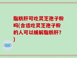 脂肪肝可吃灵芝孢子粉吗(合适吃灵芝孢子粉的人可以缓解脂肪肝？)