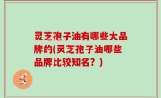 灵芝孢子油有哪些大品牌的(灵芝孢子油哪些品牌比较知名？)