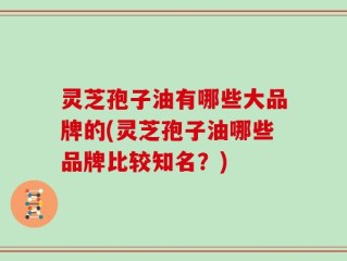 灵芝孢子油有哪些大品牌的(灵芝孢子油哪些品牌比较知名？)