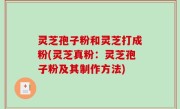 灵芝孢子粉和灵芝打成粉(灵芝真粉：灵芝孢子粉及其制作方法)