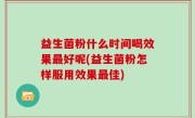 益生菌粉什么时间喝效果最好呢(益生菌粉怎样服用效果最佳)