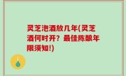 灵芝泡酒放几年(灵芝酒何时开？最佳陈酿年限须知!)