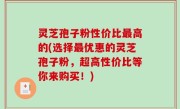 灵芝孢子粉性价比最高的(选择最优惠的灵芝孢子粉，超高性价比等你来购买！)