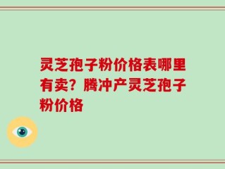 灵芝孢子粉价格表哪里有卖？腾冲产灵芝孢子粉价格
