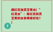 藏红花加灵芝煮水(“红灵水”：用红花和灵芝煮的水有哪些好处？)