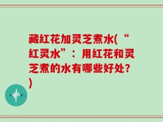 藏红花加灵芝煮水(“红灵水”：用红花和灵芝煮的水有哪些好处？)