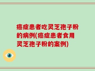 癌症患者吃灵芝孢子粉的病例(癌症患者食用灵芝孢子粉的案例)