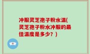 冲服灵芝孢子粉水温(灵芝孢子粉水冲服的最佳温度是多少？)