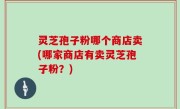 灵芝孢子粉哪个商店卖(哪家商店有卖灵芝孢子粉？)