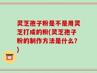 灵芝孢子粉是不是用灵芝打成的粉(灵芝孢子粉的制作方法是什么？)