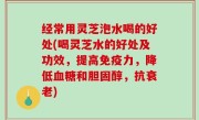 经常用灵芝泡水喝的好处(喝灵芝水的好处及功效，提高免疫力，降低血糖和胆固醇，抗衰老)